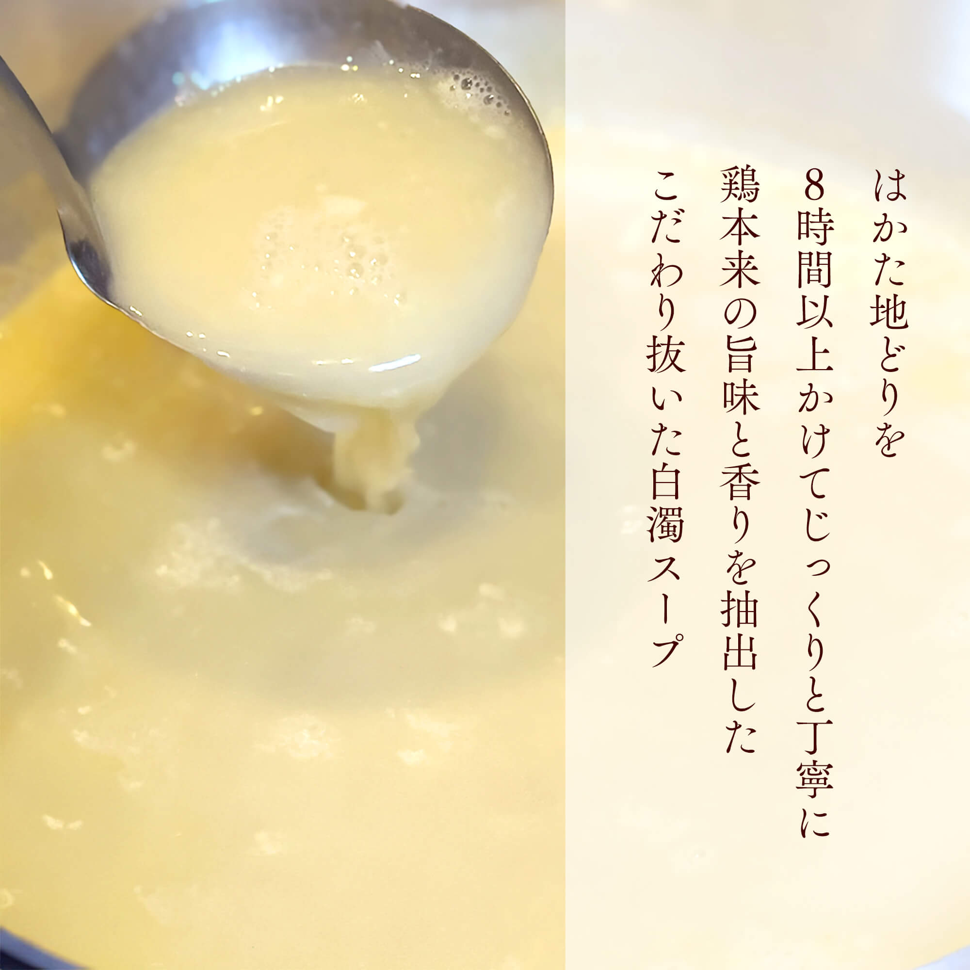 はかた地どりを8時間以上かけて、じっくり丁寧に鶏本来の旨みと香りを抽出した、こだわり抜いた白濁スープ